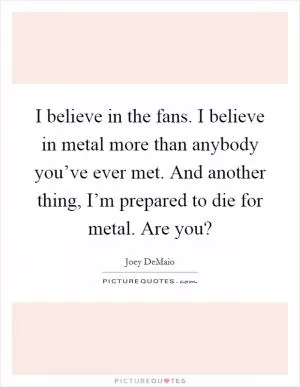 I believe in the fans. I believe in metal more than anybody you’ve ever met. And another thing, I’m prepared to die for metal. Are you? Picture Quote #1