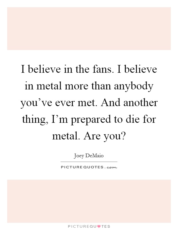 I believe in the fans. I believe in metal more than anybody you've ever met. And another thing, I'm prepared to die for metal. Are you? Picture Quote #1