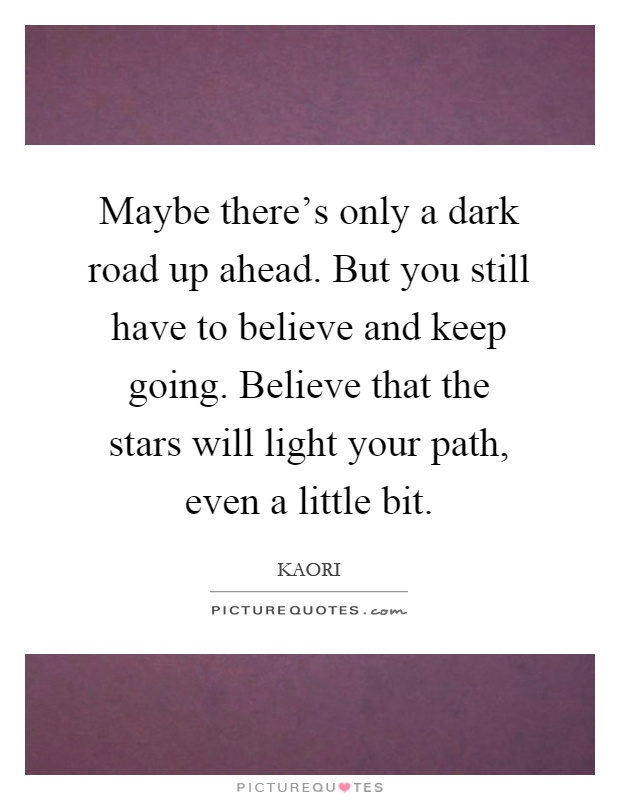 Maybe there's only a dark road up ahead. But you still have to believe and keep going. Believe that the stars will light your path, even a little bit Picture Quote #1