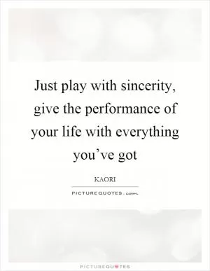 Just play with sincerity, give the performance of your life with everything you’ve got Picture Quote #1