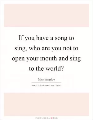 If you have a song to sing, who are you not to open your mouth and sing to the world? Picture Quote #1