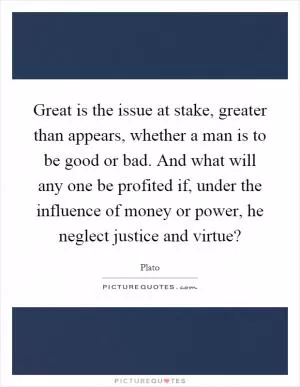 Great is the issue at stake, greater than appears, whether a man is to be good or bad. And what will any one be profited if, under the influence of money or power, he neglect justice and virtue? Picture Quote #1