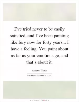I’ve tried never to be easily satisfied, and I’ve been painting like fury now for forty years... I have a feeling. You paint about as far as your emotions go, and that’s about it Picture Quote #1