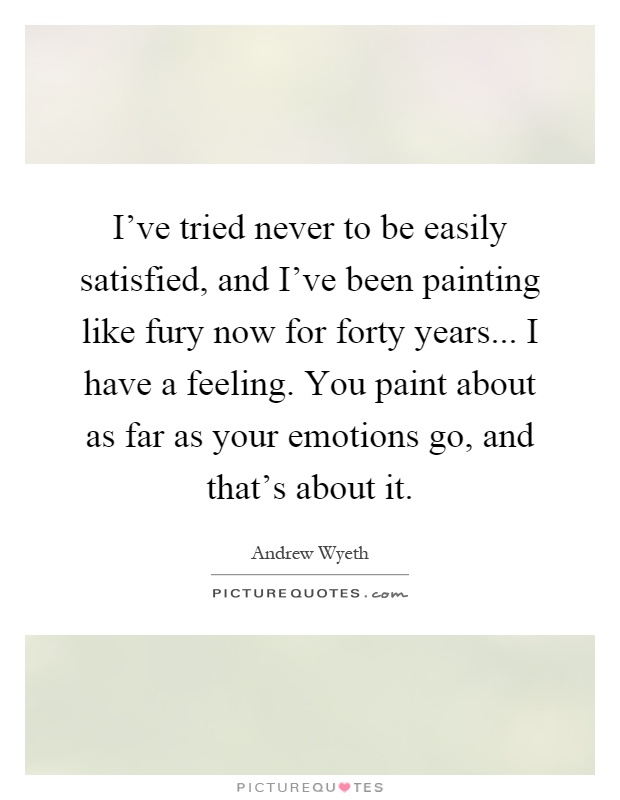 I've tried never to be easily satisfied, and I've been painting like fury now for forty years... I have a feeling. You paint about as far as your emotions go, and that's about it Picture Quote #1