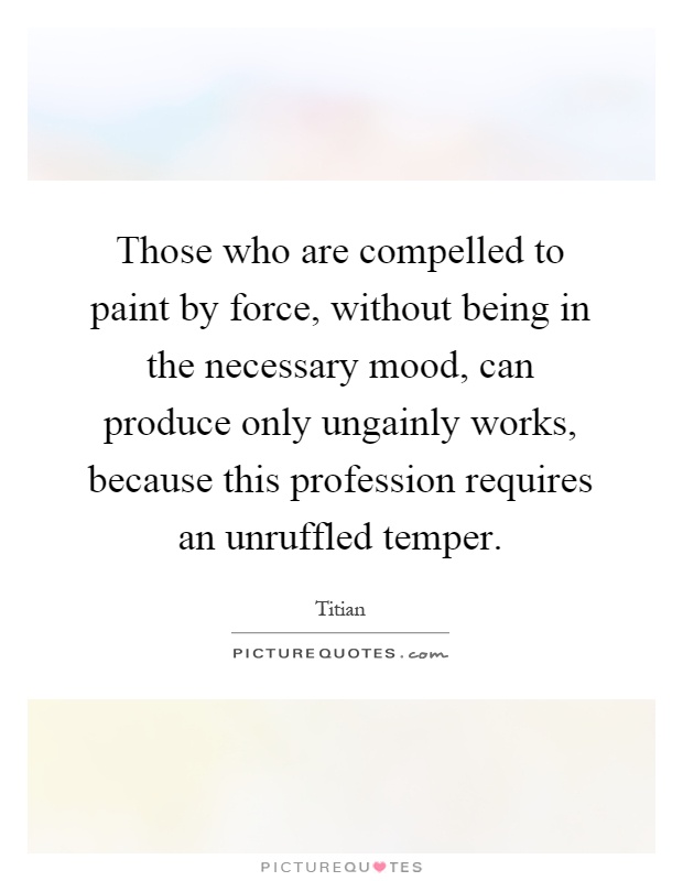 Those who are compelled to paint by force, without being in the necessary mood, can produce only ungainly works, because this profession requires an unruffled temper Picture Quote #1