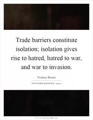Trade barriers constitute isolation; isolation gives rise to hatred, hatred to war, and war to invasion Picture Quote #1