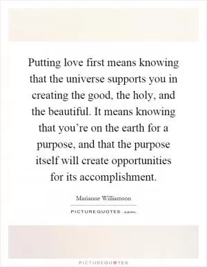 Putting love first means knowing that the universe supports you in creating the good, the holy, and the beautiful. It means knowing that you’re on the earth for a purpose, and that the purpose itself will create opportunities for its accomplishment Picture Quote #1