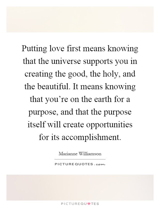 Putting love first means knowing that the universe supports you in creating the good, the holy, and the beautiful. It means knowing that you're on the earth for a purpose, and that the purpose itself will create opportunities for its accomplishment Picture Quote #1
