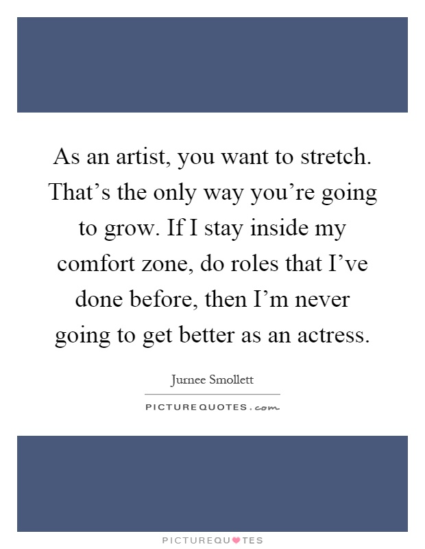 As an artist, you want to stretch. That's the only way you're going to grow. If I stay inside my comfort zone, do roles that I've done before, then I'm never going to get better as an actress Picture Quote #1