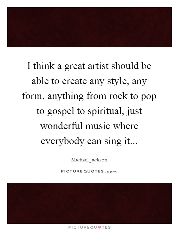 I think a great artist should be able to create any style, any form, anything from rock to pop to gospel to spiritual, just wonderful music where everybody can sing it Picture Quote #1