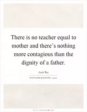 There is no teacher equal to mother and there’s nothing more contagious than the dignity of a father Picture Quote #1