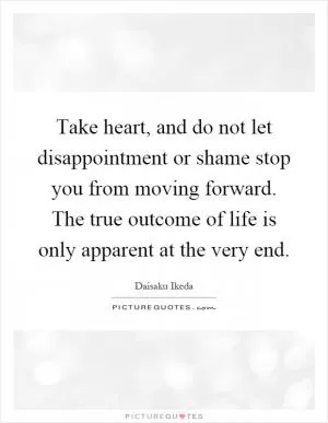 Take heart, and do not let disappointment or shame stop you from moving forward. The true outcome of life is only apparent at the very end Picture Quote #1