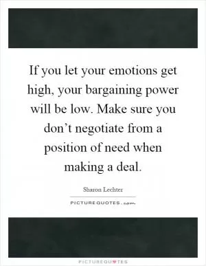 If you let your emotions get high, your bargaining power will be low. Make sure you don’t negotiate from a position of need when making a deal Picture Quote #1