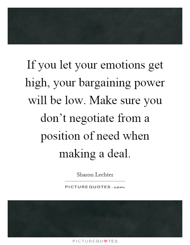 If you let your emotions get high, your bargaining power will be low. Make sure you don't negotiate from a position of need when making a deal Picture Quote #1