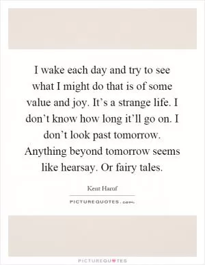 I wake each day and try to see what I might do that is of some value and joy. It’s a strange life. I don’t know how long it’ll go on. I don’t look past tomorrow. Anything beyond tomorrow seems like hearsay. Or fairy tales Picture Quote #1