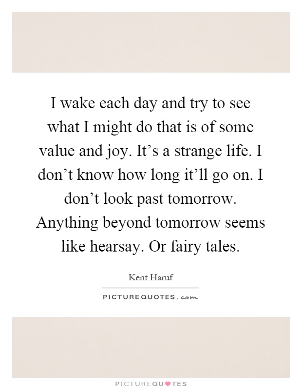 I wake each day and try to see what I might do that is of some value and joy. It's a strange life. I don't know how long it'll go on. I don't look past tomorrow. Anything beyond tomorrow seems like hearsay. Or fairy tales Picture Quote #1