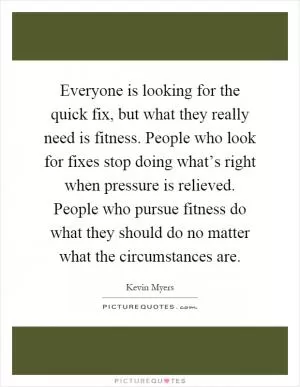 Everyone is looking for the quick fix, but what they really need is fitness. People who look for fixes stop doing what’s right when pressure is relieved. People who pursue fitness do what they should do no matter what the circumstances are Picture Quote #1