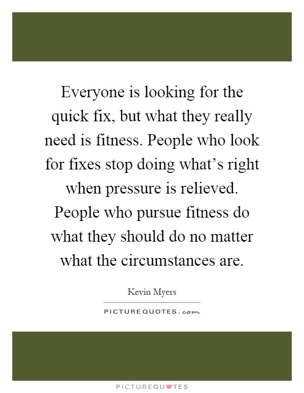 Everyone is looking for the quick fix, but what they really need is fitness. People who look for fixes stop doing what's right when pressure is relieved. People who pursue fitness do what they should do no matter what the circumstances are Picture Quote #1