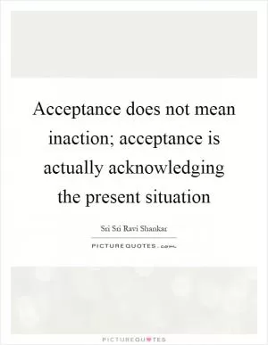 Acceptance does not mean inaction; acceptance is actually acknowledging the present situation Picture Quote #1