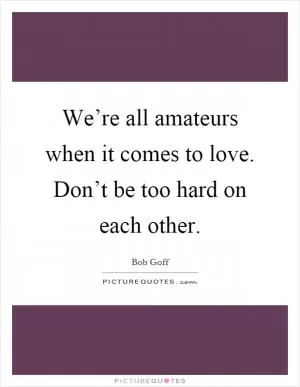 We’re all amateurs when it comes to love. Don’t be too hard on each other Picture Quote #1