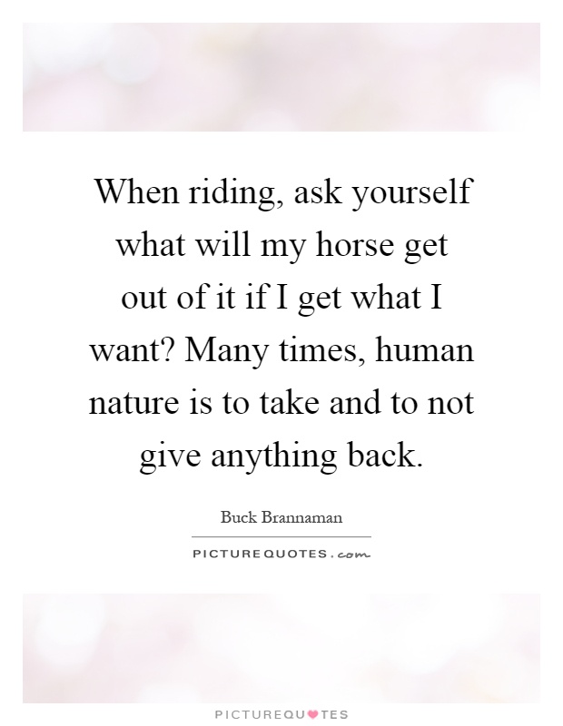 When riding, ask yourself what will my horse get out of it if I get what I want? Many times, human nature is to take and to not give anything back Picture Quote #1