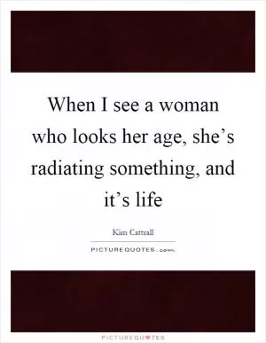 When I see a woman who looks her age, she’s radiating something, and it’s life Picture Quote #1