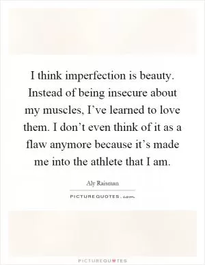 I think imperfection is beauty. Instead of being insecure about my muscles, I’ve learned to love them. I don’t even think of it as a flaw anymore because it’s made me into the athlete that I am Picture Quote #1
