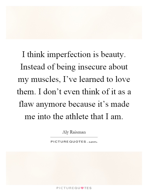 I think imperfection is beauty. Instead of being insecure about my muscles, I've learned to love them. I don't even think of it as a flaw anymore because it's made me into the athlete that I am Picture Quote #1
