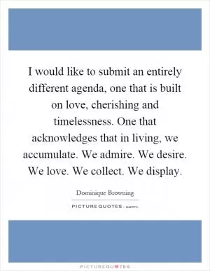 I would like to submit an entirely different agenda, one that is built on love, cherishing and timelessness. One that acknowledges that in living, we accumulate. We admire. We desire. We love. We collect. We display Picture Quote #1