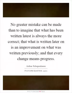 No greater mistake can be made than to imagine that what has been written latest is always the more correct; that what is written later on is an improvement on what was written previously; and that every change means progress Picture Quote #1
