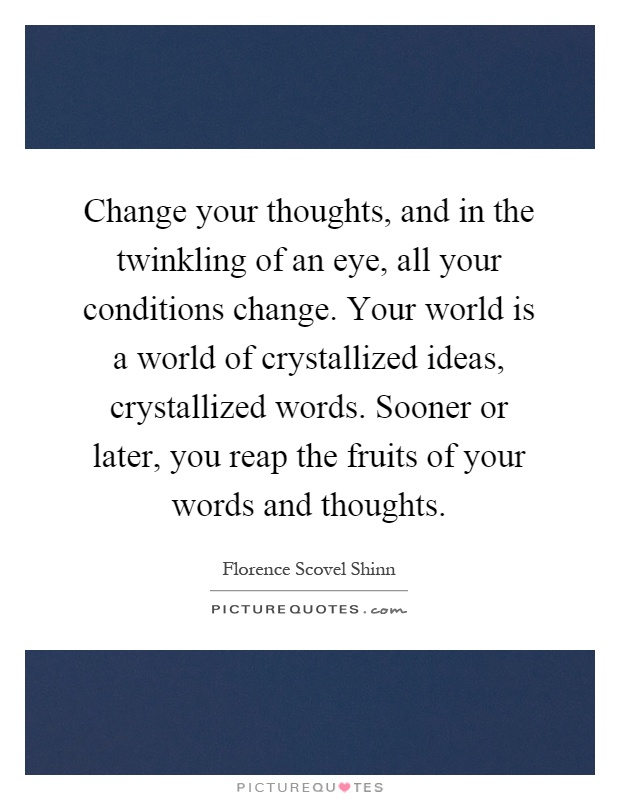 Change your thoughts, and in the twinkling of an eye, all your conditions change. Your world is a world of crystallized ideas, crystallized words. Sooner or later, you reap the fruits of your words and thoughts Picture Quote #1