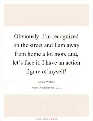 Obviously, I’m recognized on the street and I am away from home a lot more and, let’s face it, I have an action figure of myself! Picture Quote #1