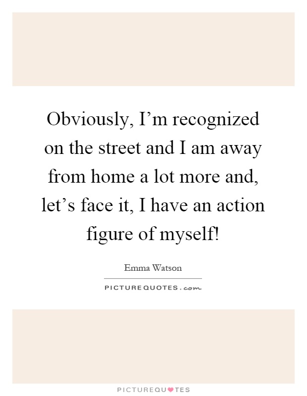 Obviously, I'm recognized on the street and I am away from home a lot more and, let's face it, I have an action figure of myself! Picture Quote #1