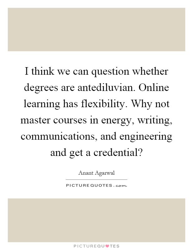 I think we can question whether degrees are antediluvian. Online learning has flexibility. Why not master courses in energy, writing, communications, and engineering and get a credential? Picture Quote #1