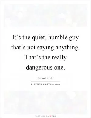 It’s the quiet, humble guy that’s not saying anything. That’s the really dangerous one Picture Quote #1
