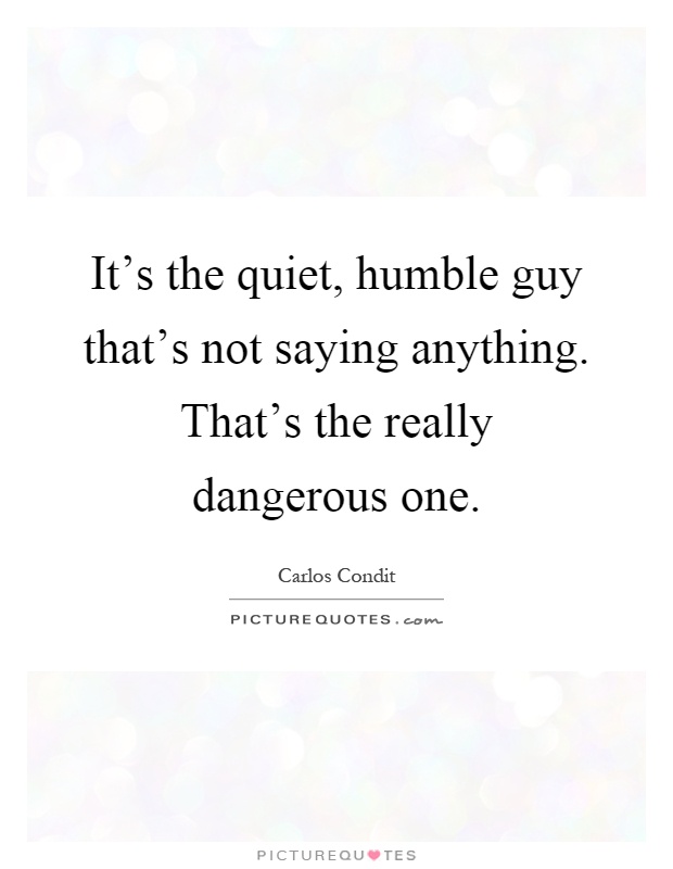It's the quiet, humble guy that's not saying anything. That's the really dangerous one Picture Quote #1