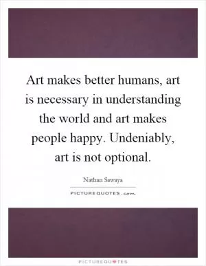Art makes better humans, art is necessary in understanding the world and art makes people happy. Undeniably, art is not optional Picture Quote #1