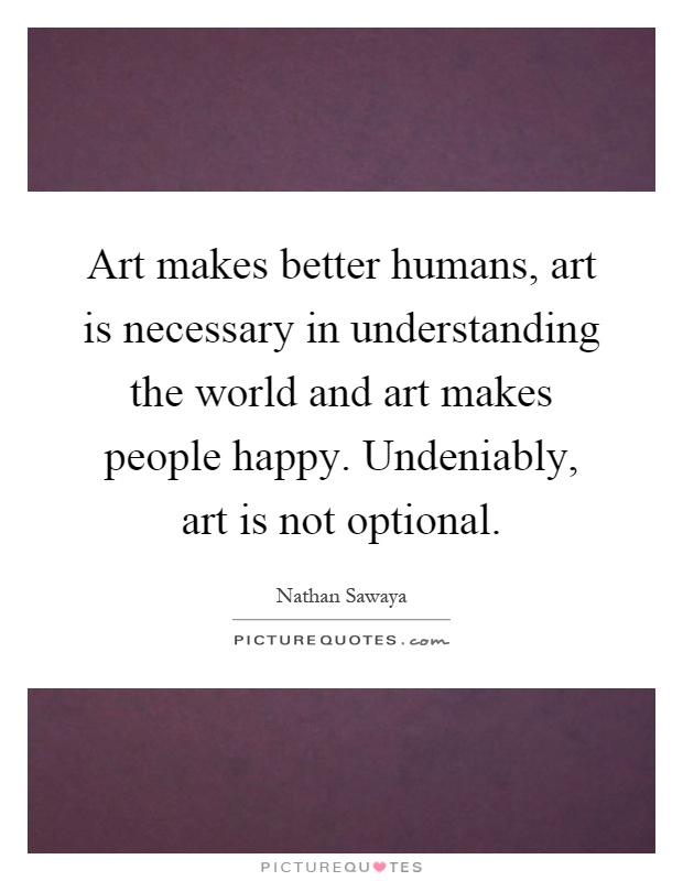 Art makes better humans, art is necessary in understanding the world and art makes people happy. Undeniably, art is not optional Picture Quote #1