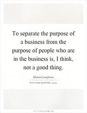 To separate the purpose of a business from the purpose of people who are in the business is, I think, not a good thing Picture Quote #1