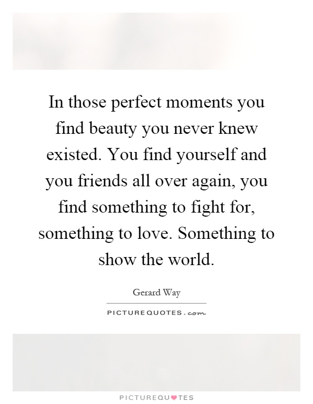In those perfect moments you find beauty you never knew existed. You find yourself and you friends all over again, you find something to fight for, something to love. Something to show the world Picture Quote #1
