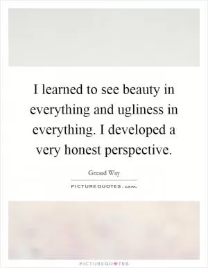 I learned to see beauty in everything and ugliness in everything. I developed a very honest perspective Picture Quote #1