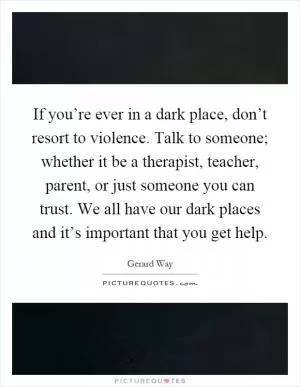 If you’re ever in a dark place, don’t resort to violence. Talk to someone; whether it be a therapist, teacher, parent, or just someone you can trust. We all have our dark places and it’s important that you get help Picture Quote #1