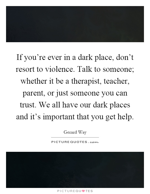 If you're ever in a dark place, don't resort to violence. Talk to someone; whether it be a therapist, teacher, parent, or just someone you can trust. We all have our dark places and it's important that you get help Picture Quote #1