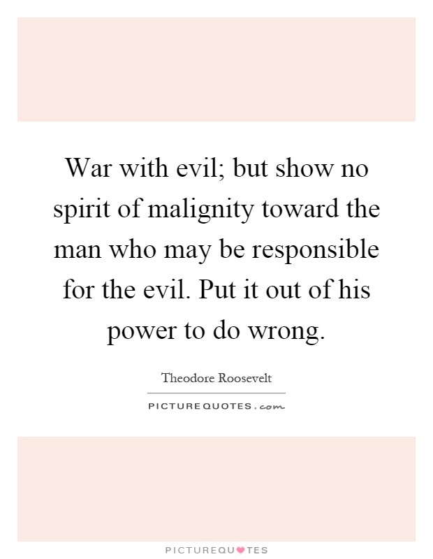 War with evil; but show no spirit of malignity toward the man who may be responsible for the evil. Put it out of his power to do wrong Picture Quote #1