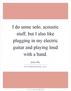 I do some solo, acoustic stuff, but I also like plugging in my electric guitar and playing loud with a band Picture Quote #1