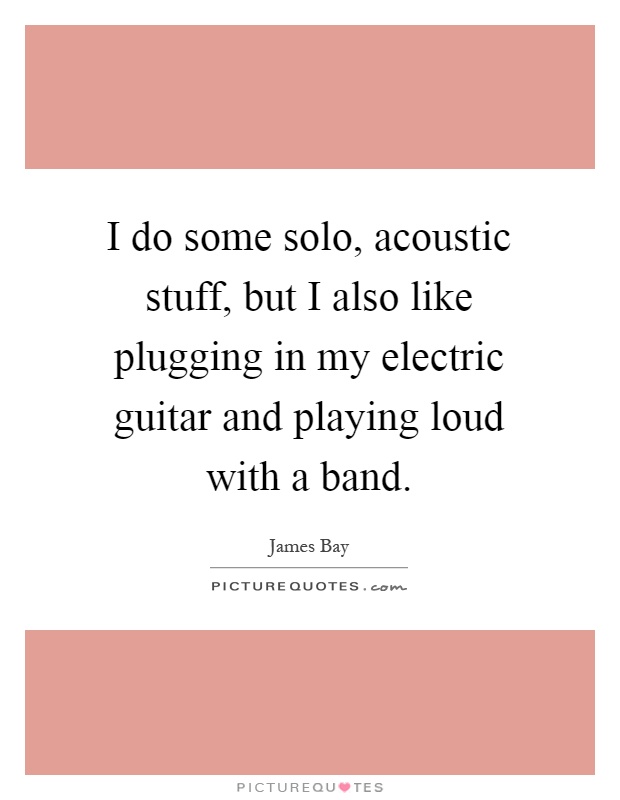 I do some solo, acoustic stuff, but I also like plugging in my electric guitar and playing loud with a band Picture Quote #1