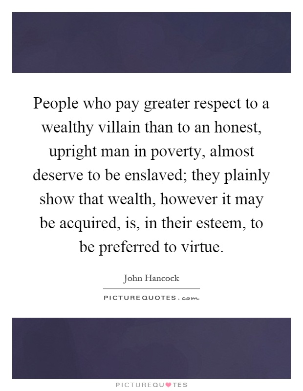 People who pay greater respect to a wealthy villain than to an honest, upright man in poverty, almost deserve to be enslaved; they plainly show that wealth, however it may be acquired, is, in their esteem, to be preferred to virtue Picture Quote #1