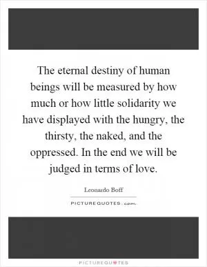 The eternal destiny of human beings will be measured by how much or how little solidarity we have displayed with the hungry, the thirsty, the naked, and the oppressed. In the end we will be judged in terms of love Picture Quote #1