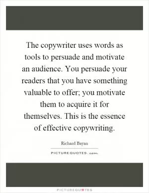 The copywriter uses words as tools to persuade and motivate an audience. You persuade your readers that you have something valuable to offer; you motivate them to acquire it for themselves. This is the essence of effective copywriting Picture Quote #1