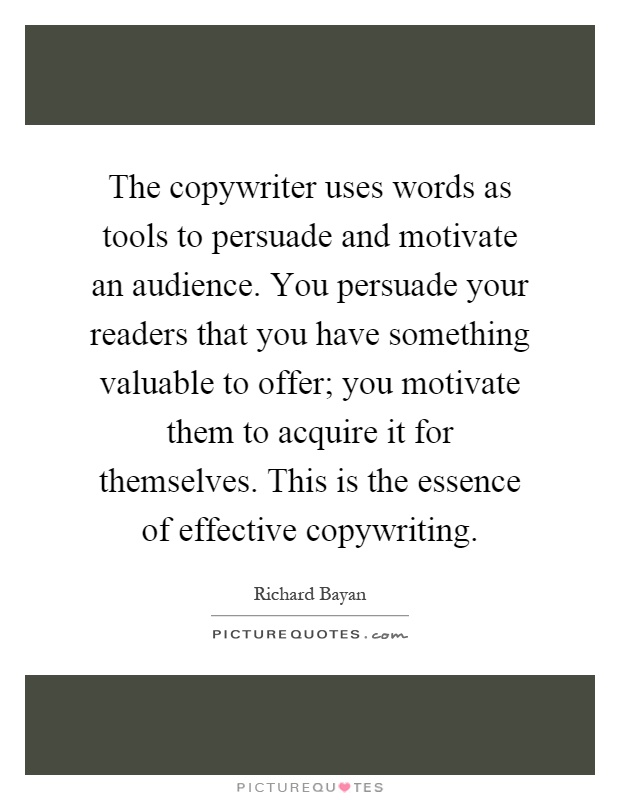 The copywriter uses words as tools to persuade and motivate an audience. You persuade your readers that you have something valuable to offer; you motivate them to acquire it for themselves. This is the essence of effective copywriting Picture Quote #1